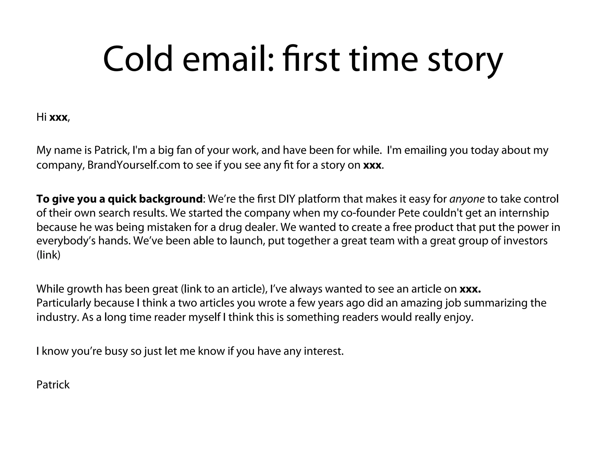 Cold email: first time story
Hi xxx,
 
My name is Patrick, I'm a big fan of your work, and have been for while.  I'm emailing you today about my
company, BrandYourself.com to see if you see any fit for a story on xxx. 


To give you a quick background: We’re the first DIY platform that makes it easy for anyone to take control of
their own search results. We started the company when my co-founder Pete couldn't get an internship
because he was being mistaken for a drug dealer. We wanted to create a free product that put the power in
everybody’s hands. We’ve been able to launch, put together a great team with a great group of investors
(link)




While growth has been great (link to an article), I’ve always wanted to see an article on xxx.
Particularly because I think a two articles you wrote a few years ago did an amazing job summarizing the
industry. As a long time reader myself I think this is something readers would really enjoy.


I know you’re busy so just let me know if you have any interest.
 