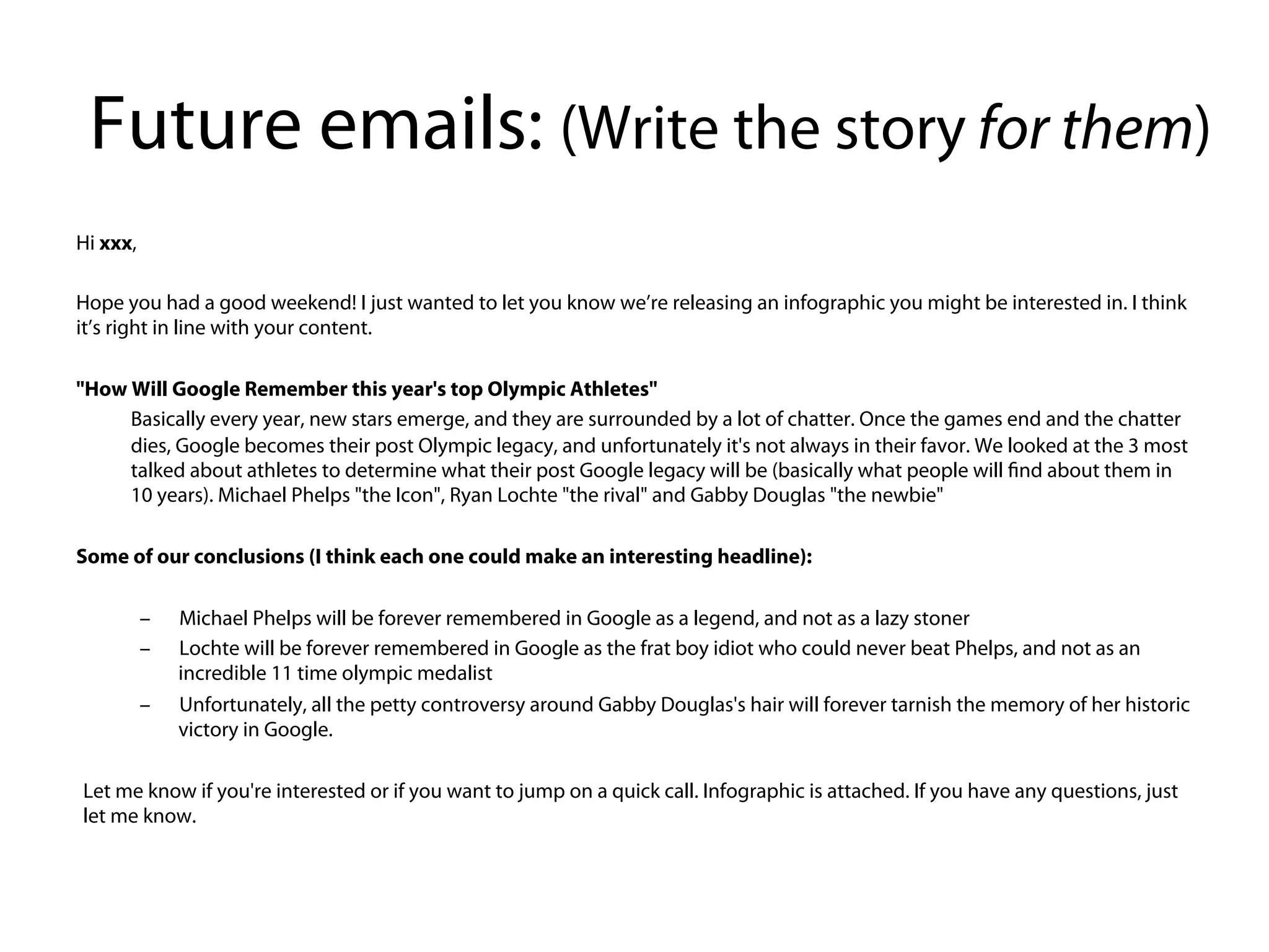Future emails: (Write the story for them)
Hi xxx,


Hope you had a good weekend! I just wanted to let you know we’re releasing an infographic you might be interested in. I think
it’s right in line with your content.


"How Will Google Remember this year's top Olympic Athletes"
      Basically every year, new stars emerge, and they are surrounded by a lot of chatter. Once the games end and the chatter
      dies, Google becomes their post Olympic legacy, and unfortunately it's not always in their favor. We looked at the 3 most
      talked about athletes to determine what their post Google legacy will be (basically what people will find about them in
      10 years). Michael Phelps "the Icon", Ryan Lochte "the rival" and Gabby Douglas "the newbie"


Some of our conclusions (I think each one could make an interesting headline):


      –Michael Phelps will be forever remembered in Google as a legend, and not as a lazy stoner
      –Lochte will be forever remembered in Google as the frat boy idiot who could never beat Phelps, and not as an
      incredible 11 time olympic medalist
      –Unfortunately, all the petty controversy around Gabby Douglas's hair will forever tarnish the memory of her historic
      victory in Google.


Let me know if you're interested or if you want to jump on a quick call. Infographic is attached. If you have any questions, just
let me know.
 