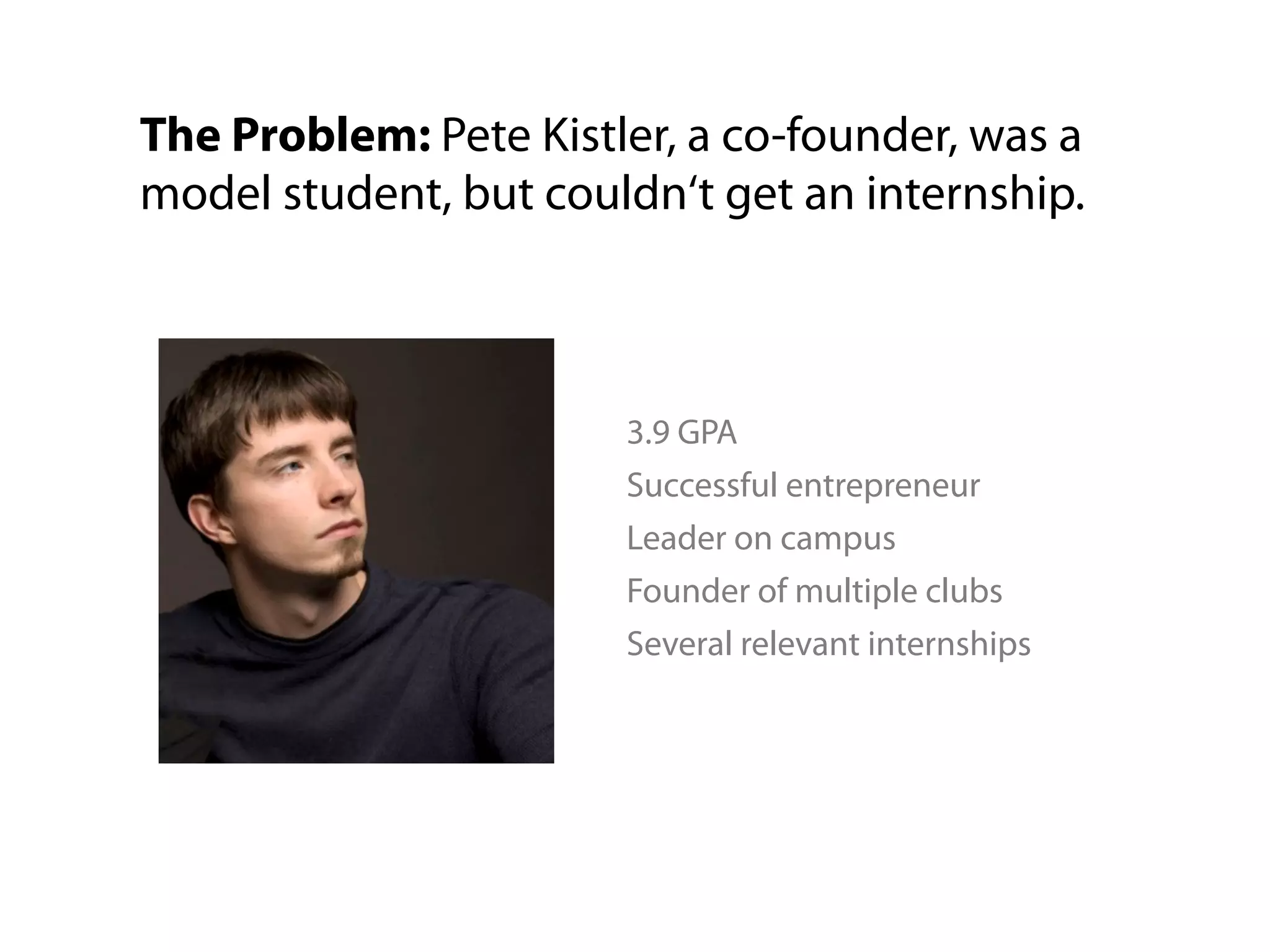 The Problem: Pete Kistler, a co-founder, was a
model student, but couldn‘t get an internship.



                       3.9 GPA
                       Successful entrepreneur
                       Leader on campus
                       Founder of multiple clubs
                       Several relevant internships
 