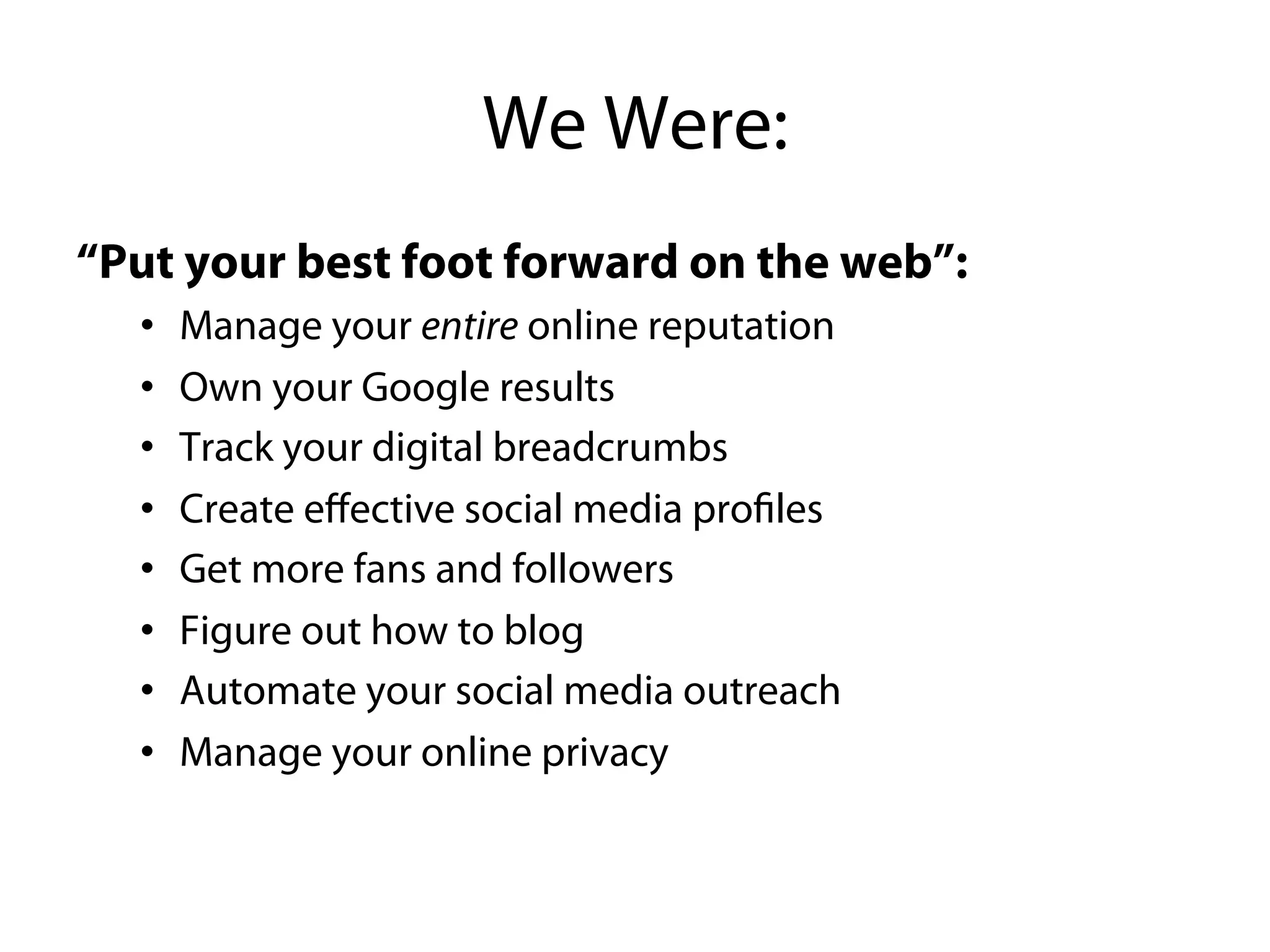 We Were:
“Put your best foot forward on the web”:
  • Manage your entire online reputation
  • Own your Google results
  • Track your digital breadcrumbs
  • Create eﬀective social media profiles
  • Get more fans and followers
  • Figure out how to blog
  • Automate your social media outreach
  • Manage your online privacy
 