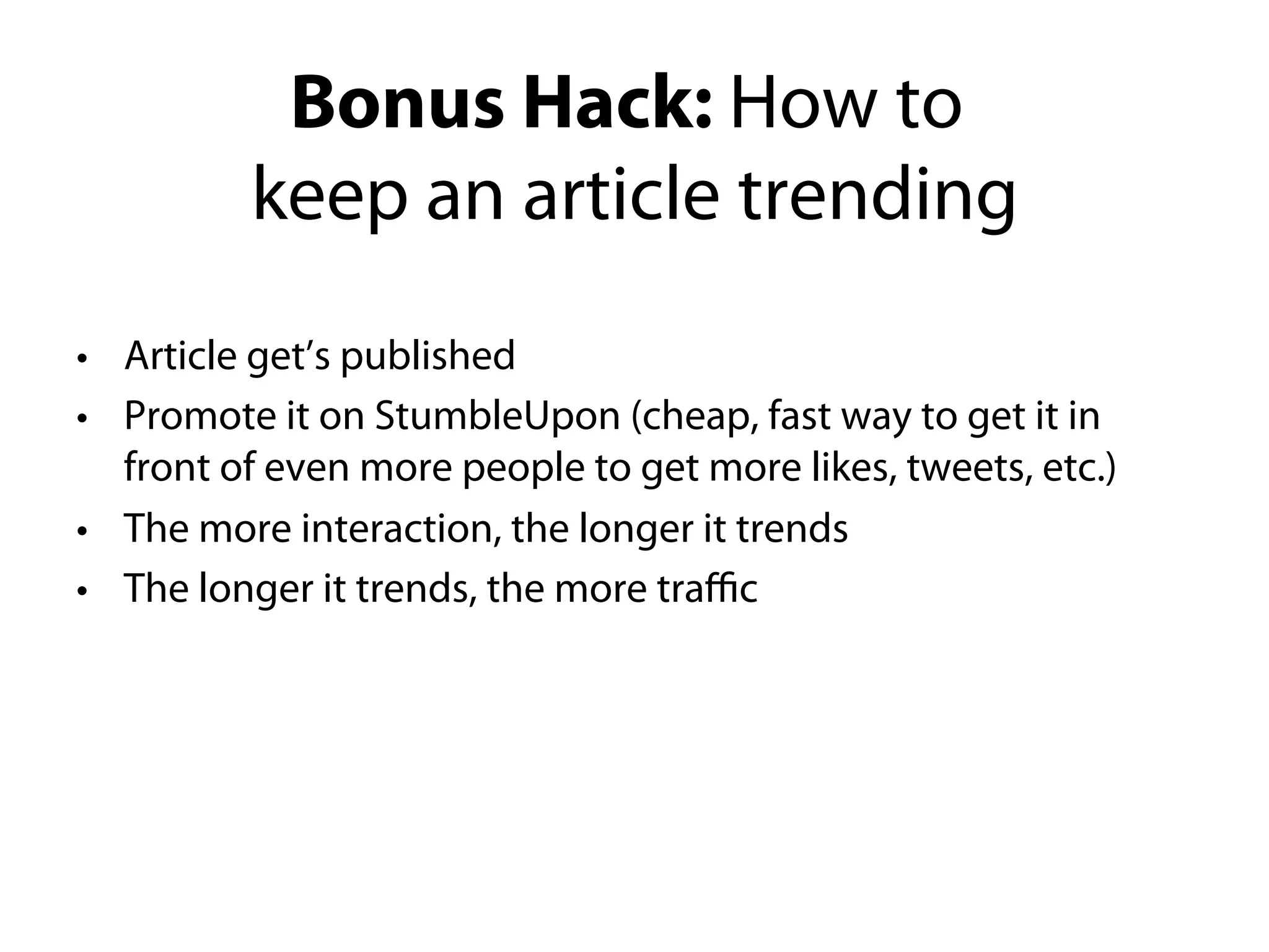 Bonus Hack: How to
          keep an article trending
•Article get’s published
•Promote it on StumbleUpon (cheap, fast way to get it in front
of even more people to get more likes, tweets, etc.)
•The more interaction, the longer it trends
•The longer it trends, the more traﬃc
 