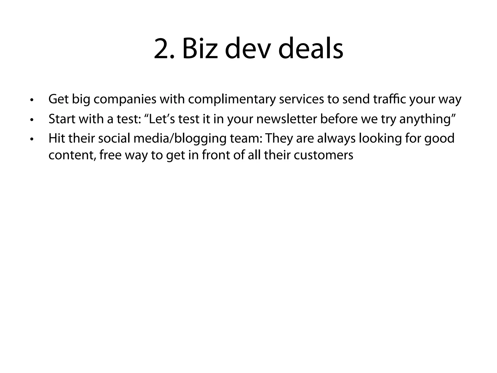 2. Biz dev deals
•   Get big companies with complimentary services to send traﬃc your way
•   Start with a test: “Let’s test it in your newsletter before we try anything”
•   Hit their social media/blogging team: They are always looking for good
    content, free way to get in front of all their customers
 