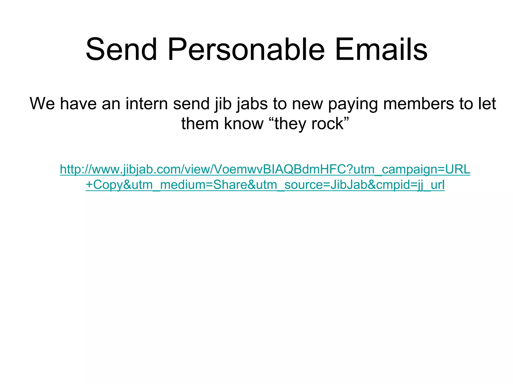 Send Personable Emails
We have an intern send jib jabs to new paying members to let
                   them know “they rock”

   http://www.jibjab.com/view/VoemwvBIAQBdmHFC?utm_campaign=URL
        +Copy&utm_medium=Share&utm_source=JibJab&cmpid=jj_url
 