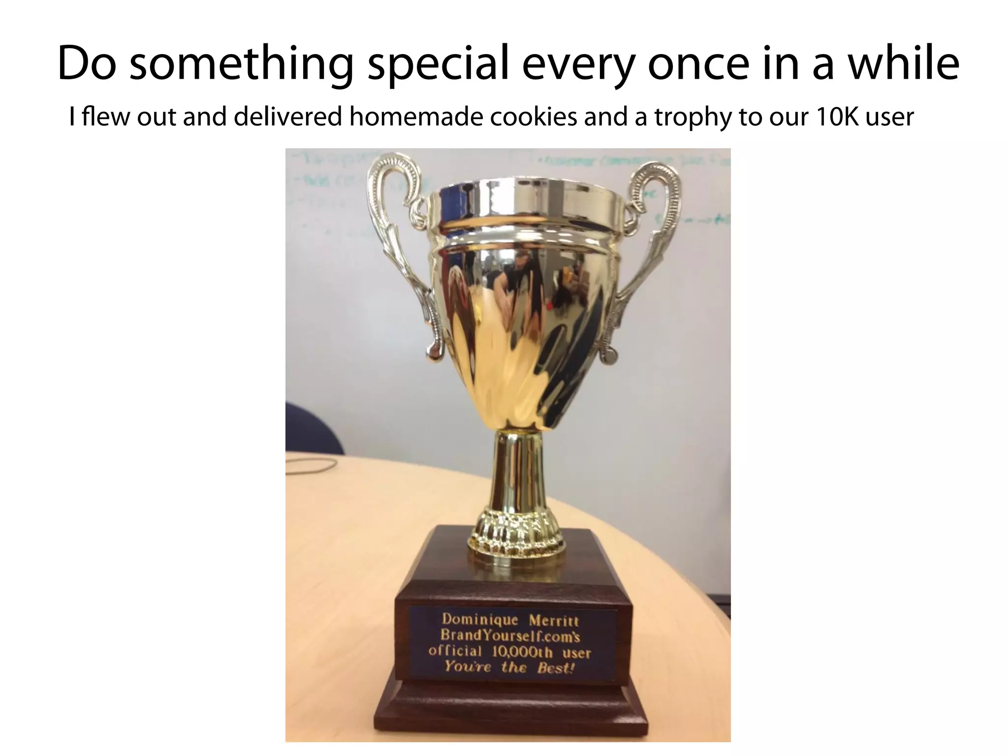 Do something special every once in a while
I flew out and delivered homemade cookies and a trophy to our 10K user
 