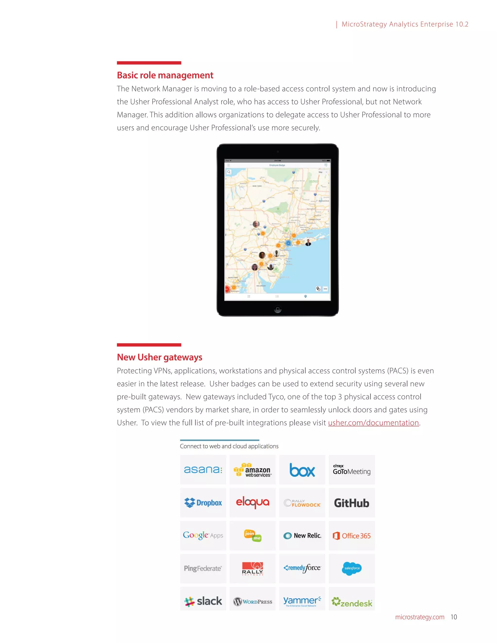 microstrategy.com 10
| MicroStrategy Analytics Enterprise 10.2
Basic role management
The Network Manager is moving to a role-based access control system and now is introducing
the Usher Professional Analyst role, who has access to Usher Professional, but not Network
Manager. This addition allows organizations to delegate access to Usher Professional to more
users and encourage Usher Professional’s use more securely.
New Usher gateways
Protecting VPNs, applications, workstations and physical access control systems (PACS) is even
easier in the latest release. Usher badges can be used to extend security using several new
pre-built gateways. New gateways included Tyco, one of the top 3 physical access control
system (PACS) vendors by market share, in order to seamlessly unlock doors and gates using
Usher. To view the full list of pre-built integrations please visit usher.com/documentation.
 
