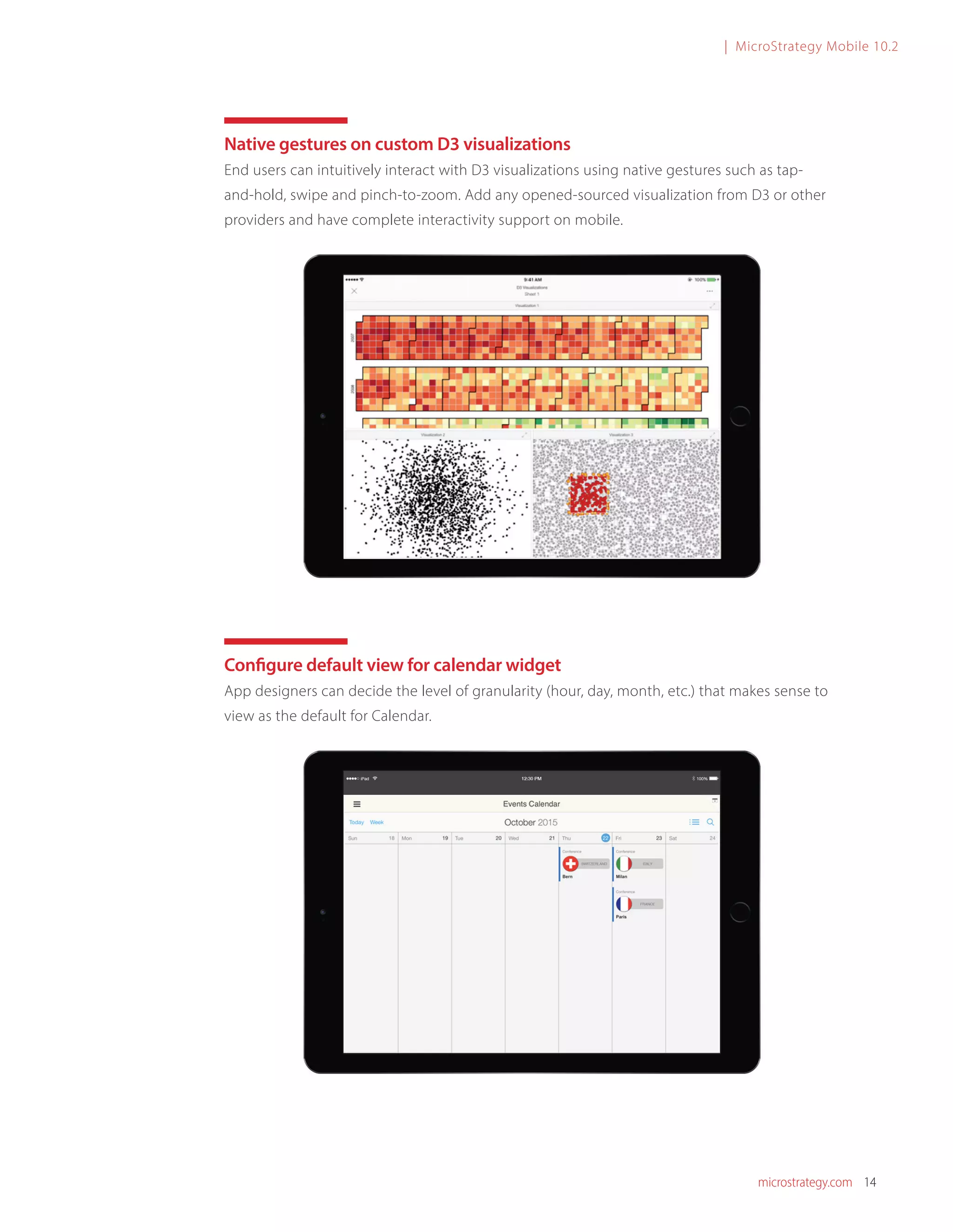 microstrategy.com 14
| MicroStrategy Mobile 10.2
Native gestures on custom D3 visualizations
End users can intuitively interact with D3 visualizations using native gestures such as tap-
and-hold, swipe and pinch-to-zoom. Add any opened-sourced visualization from D3 or other
providers and have complete interactivity support on mobile.
Configure default view for calendar widget
App designers can decide the level of granularity (hour, day, month, etc.) that makes sense to
view as the default for Calendar.
 