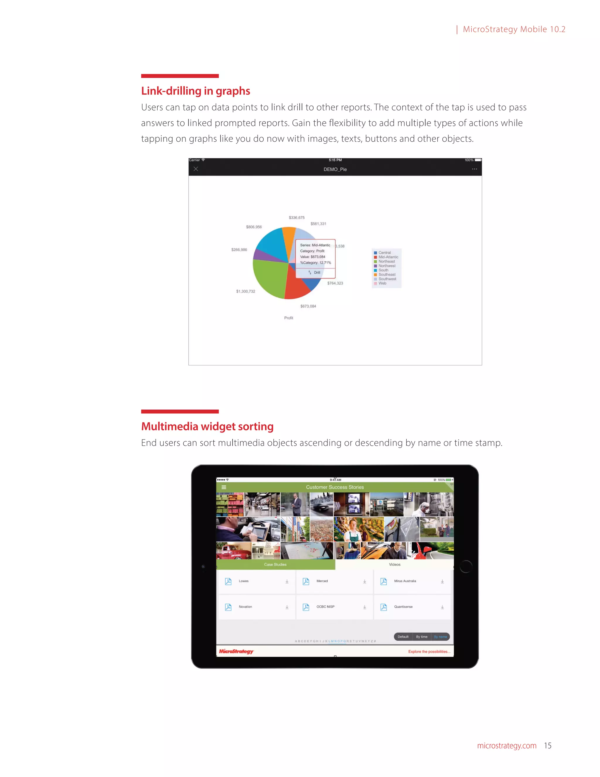 microstrategy.com 15
| MicroStrategy Mobile 10.2
Link-drilling in graphs
Users can tap on data points to link drill to other reports. The context of the tap is used to pass
answers to linked prompted reports. Gain the flexibility to add multiple types of actions while
tapping on graphs like you do now with images, texts, buttons and other objects.
Multimedia widget sorting
End users can sort multimedia objects ascending or descending by name or time stamp.
 