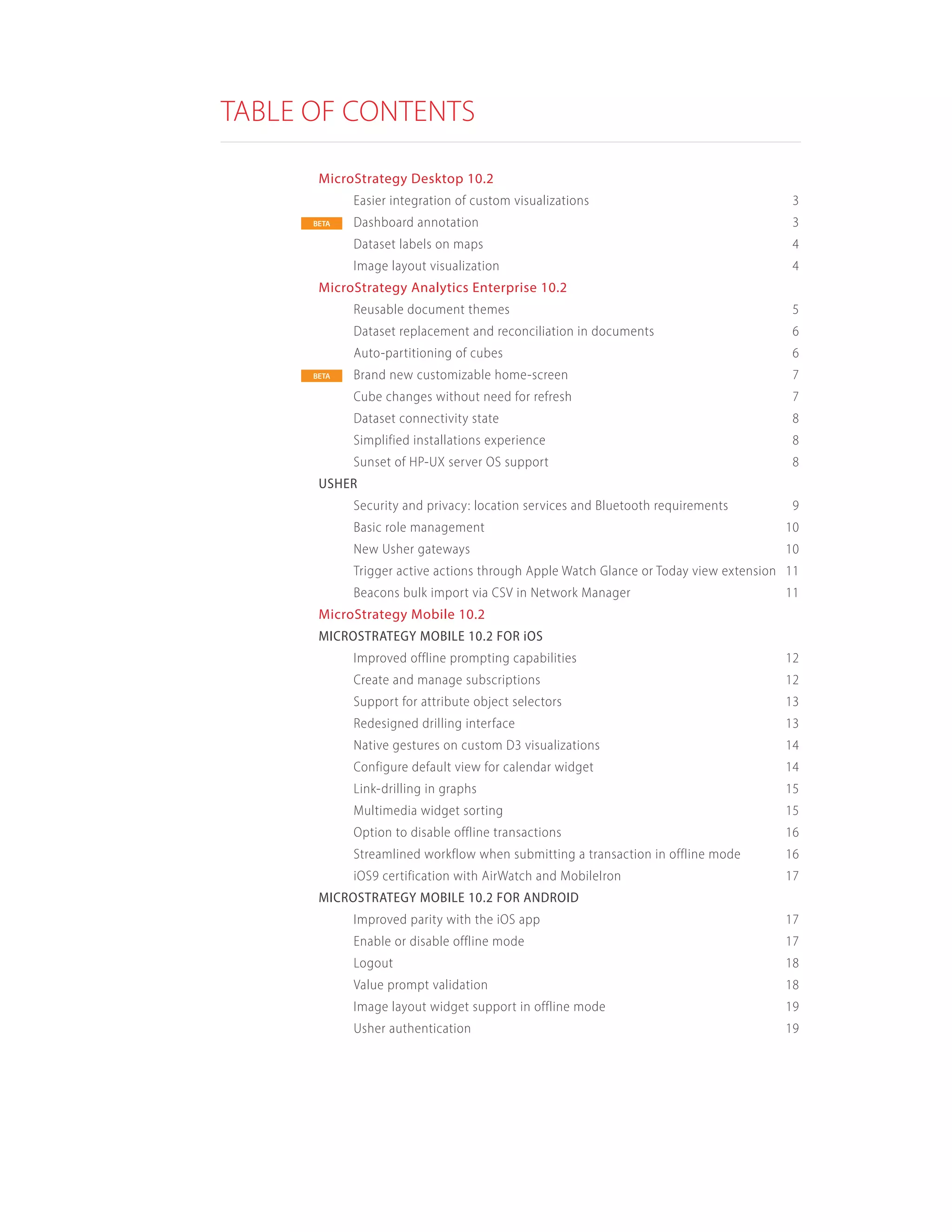 TABLE OF CONTENTS
MicroStrategy Desktop 10.2	
Easier integration of custom visualizations	 3
Dashboard annotation	 3
Dataset labels on maps	 4
Image layout visualization	 4
MicroStrategy Analytics Enterprise 10.2	
Reusable document themes	 5
Dataset replacement and reconciliation in documents	 6
Auto-partitioning of cubes	 6
Brand new customizable home-screen	 7
Cube changes without need for refresh	 7
Dataset connectivity state	 8
Simplified installations experience	 8
Sunset of HP-UX server OS support	 8
USHER	
Security and privacy: location services and Bluetooth requirements	 9
Basic role management		 10
New Usher gateways	 10
Trigger active actions through Apple Watch Glance or Today view extension	 11
Beacons bulk import via CSV in Network Manager	 11
MicroStrategy Mobile 10.2	
MICROSTRATEGY MOBILE 10.2 FOR iOS	
Improved offline prompting capabilities	 12
Create and manage subscriptions	 12
Support for attribute object selectors	 13
Redesigned drilling interface	 13
Native gestures on custom D3 visualizations	 14
Configure default view for calendar widget	 14
Link-drilling in graphs	 15
Multimedia widget sorting	 15
Option to disable offline transactions	 16
Streamlined workflow when submitting a transaction in offline mode	 16
iOS9 certification with AirWatch and MobileIron	 17
MICROSTRATEGY MOBILE 10.2 FOR ANDROID	
Improved parity with the iOS app	 17
Enable or disable offline mode	 17
Logout	18
Value prompt validation	 18
Image layout widget support in offline mode	 19
Usher authentication	 19
BETA
BETA
 