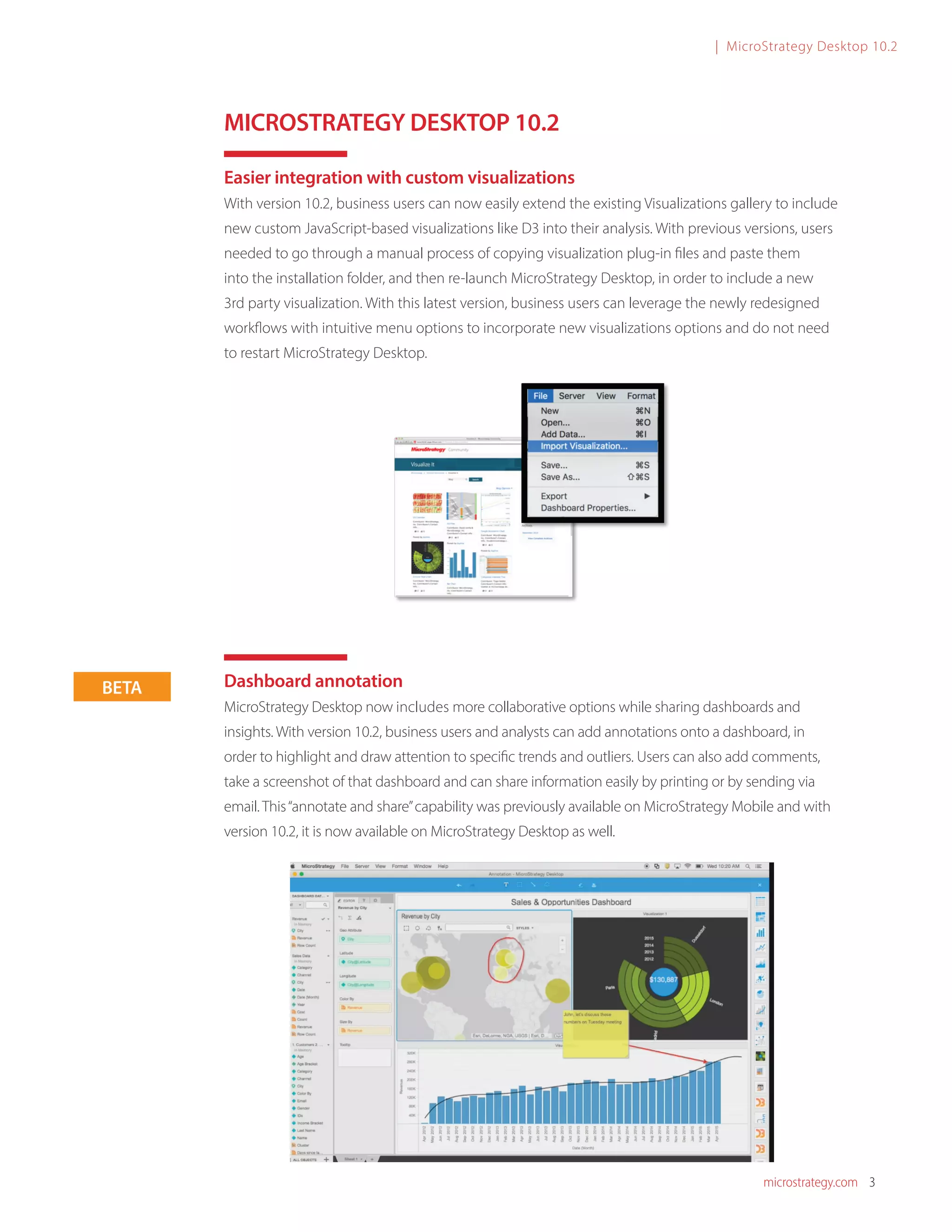 microstrategy.com 3
| MicroStrategy Desktop 10.2
MICROSTRATEGY DESKTOP 10.2
Easier integration with custom visualizations
With version 10.2, business users can now easily extend the existing Visualizations gallery to include
new custom JavaScript-based visualizations like D3 into their analysis. With previous versions, users
needed to go through a manual process of copying visualization plug-in files and paste them
into the installation folder, and then re-launch MicroStrategy Desktop, in order to include a new
3rd party visualization. With this latest version, business users can leverage the newly redesigned
workflows with intuitive menu options to incorporate new visualizations options and do not need
to restart MicroStrategy Desktop.
Dashboard annotation
MicroStrategy Desktop now includes more collaborative options while sharing dashboards and
insights. With version 10.2, business users and analysts can add annotations onto a dashboard, in
order to highlight and draw attention to specific trends and outliers. Users can also add comments,
take a screenshot of that dashboard and can share information easily by printing or by sending via
email. This“annotate and share”capability was previously available on MicroStrategy Mobile and with
version 10.2, it is now available on MicroStrategy Desktop as well.
	
BETA
 