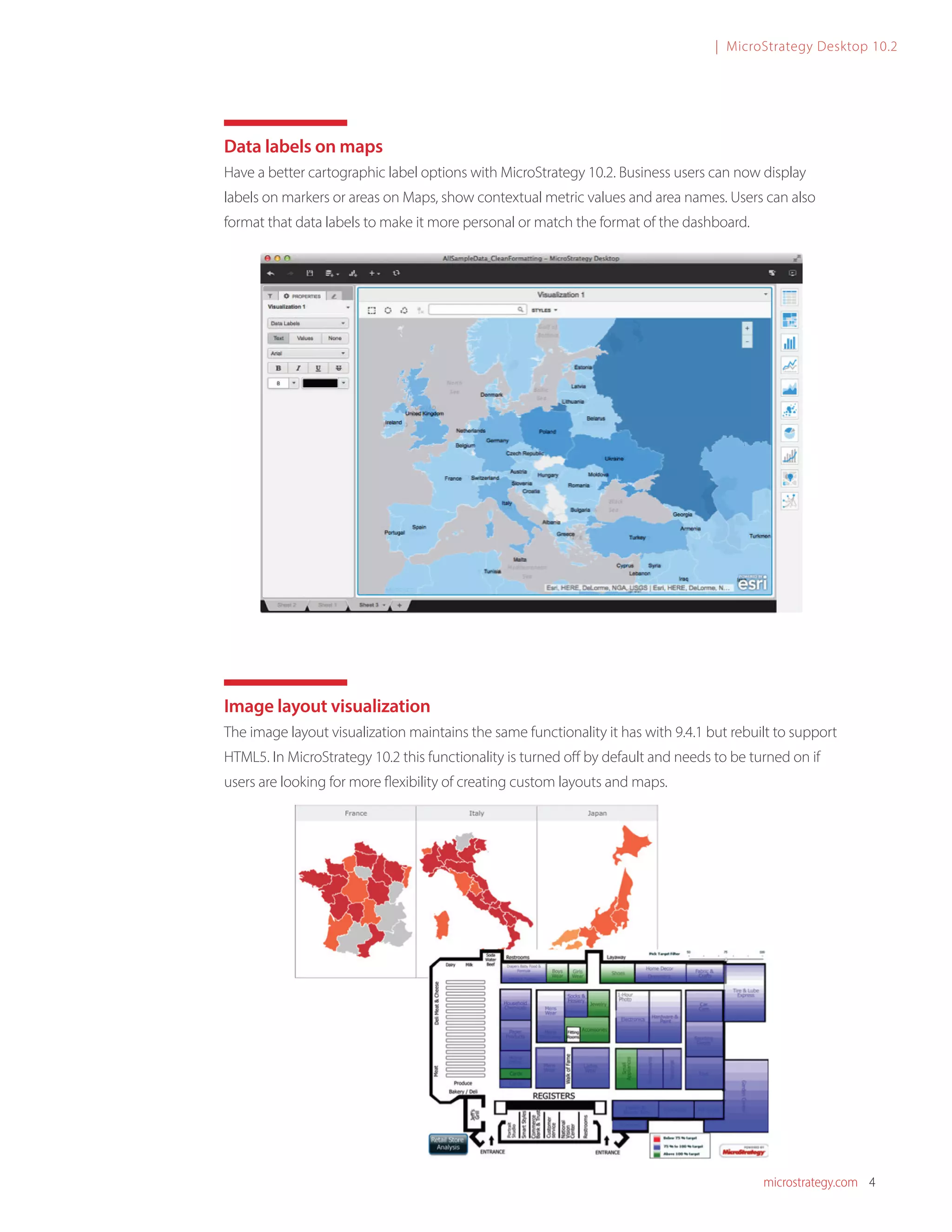 microstrategy.com 4
| MicroStrategy Desktop 10.2
Data labels on maps
Have a better cartographic label options with MicroStrategy 10.2. Business users can now display
labels on markers or areas on Maps, show contextual metric values and area names. Users can also
format that data labels to make it more personal or match the format of the dashboard.
Image layout visualization
The image layout visualization maintains the same functionality it has with 9.4.1 but rebuilt to support
HTML5. In MicroStrategy 10.2 this functionality is turned off by default and needs to be turned on if
users are looking for more flexibility of creating custom layouts and maps.
 