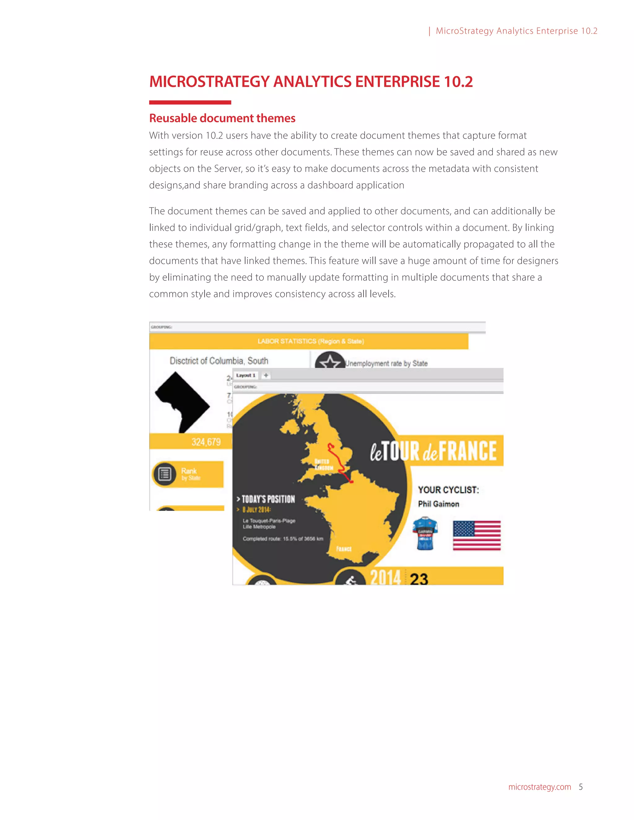 microstrategy.com 5
| MicroStrategy Analytics Enterprise 10.2
MICROSTRATEGY ANALYTICS ENTERPRISE 10.2
Reusable document themes
With version 10.2 users have the ability to create document themes that capture format
settings for reuse across other documents. These themes can now be saved and shared as new
objects on the Server, so it’s easy to make documents across the metadata with consistent
designs,and share branding across a dashboard application
The document themes can be saved and applied to other documents, and can additionally be
linked to individual grid/graph, text fields, and selector controls within a document. By linking
these themes, any formatting change in the theme will be automatically propagated to all the
documents that have linked themes. This feature will save a huge amount of time for designers
by eliminating the need to manually update formatting in multiple documents that share a
common style and improves consistency across all levels.
 