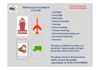 MONGOLIAN EXPRESS
CO.,LTD
Your Total Logistic
Partner in Mongolia
Airfreight
Sea freight
Rail freight
Transit rail freight
Trucking
Project handling
Customs brokerage
Household goods packing and
International Removals
Insurance
The policy of MONEX to endeavor to
provide the highest quality of freight
forwarding standard and service.
We always work to the best of our
ability to meet the quality
expectations of OUR CUSTOMERS
 