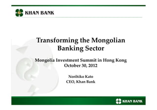 Transforming the Mongolian
Banking Sector
Mongolia Investment Summit in Hong Kong
October 30, 2012
Norihiko Kato
CEO, Khan Bank
1
 