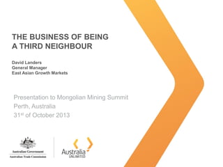 THE BUSINESS OF BEING
A THIRD NEIGHBOUR
David Landers
General Manager
East Asian Growth Markets
Presentation to Mongolian Mining Summit
Perth, Australia
31st of October 2013
 