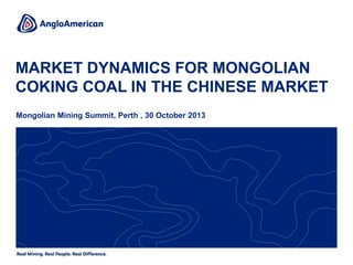 MARKET DYNAMICS FOR MONGOLIAN
COKING COAL IN THE CHINESE MARKET
Mongolian Mining Summit, Perth , 30 October 2013
 