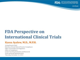 FDA Perspective on
International Clinical Trials
Kassa Ayalew, M.D., M.P.H.
Acting Branch Chief
Division of Good Clinical Practice Compliance
Office of Scientific Investigations
Office of Compliance
Center for Drug Evaluation and Research
Food and Drug Administration
Thursday, December 12, 2013
 