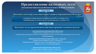 Предоставление налоговых льготПредоставление налоговых льгот
Статья 26.18
Налоговые льготы при сумме инвестиций в здания и сооружения более 50 млн.рубНалоговые льготы при сумме инвестиций в здания и сооружения более 50 млн.руб..
- Снижение ставки налога на прибыль на 4,5%, в течение 4 лет- Снижение ставки налога на прибыль на 4,5%, в течение 4 лет
- Освобождение от уплаты налога на имущество, в течение 4 лет- Освобождение от уплаты налога на имущество, в течение 4 лет
Статья 26.15
Налоговые льготы предоставляются при инвестировании в основные средстваНалоговые льготы предоставляются при инвестировании в основные средства
Стратегический инвестиционный проект (500 млн. руб.)
Снижение налога на прибыль на 4,5% в течение 7 лет;
Снижение налога на имущество до 0% на 1 налоговый период, до 0,5 % со 2 по 5 налоговые периоды, до 1,5 % с 6 по 8
налоговые периоды;
Приоритетный инвестиционный проект (50млн. руб. – 1 млрд. руб. )
Снижение налога на прибыль на 4,5% в течение 5 лет;
Снижение налога на имущество до 0% на 1 налоговый период, до 0,5 % со 2 по 3 налоговые
периоды, до 1,5 % с 4 по 5 налоговые периоды;
Значимый инвестиционный проект (200 млн. Руб)
Снижение налога на прибыль на 4,5% в течение 3 лет;
Снижение налога на имущество до 0% на 1 налоговый период, до 1,1% со 2 по 3 налоговые периоды;
Постановление Правительства Московской области № 502/24 от 25.06.2015
г.
 