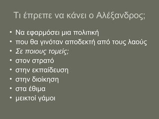 Τι έπρεπε να κάνει ο Αλέξανδρος;
• Να εφαρμόσει μια πολιτική
• που θα γινόταν αποδεκτή από τους λαούς
• Σε ποιους τομείς;
• στον στρατό
• στην εκπαίδευση
• στην διοίκηση
• στα έθιμα
• μεικτοί γάμοι
 
