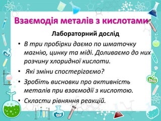 Взаємодія металів з кислотами
Лабораторний дослід
• В три пробірки даємо по шматочку
магнію, цинку та міді. Доливаємо до них
розчину хлоридної кислоти.
• Які зміни спостерігаємо?
• Зробіть висновки про активність
металів при взаємодії з кислотою.
• Скласти рівняння реакцій.
 