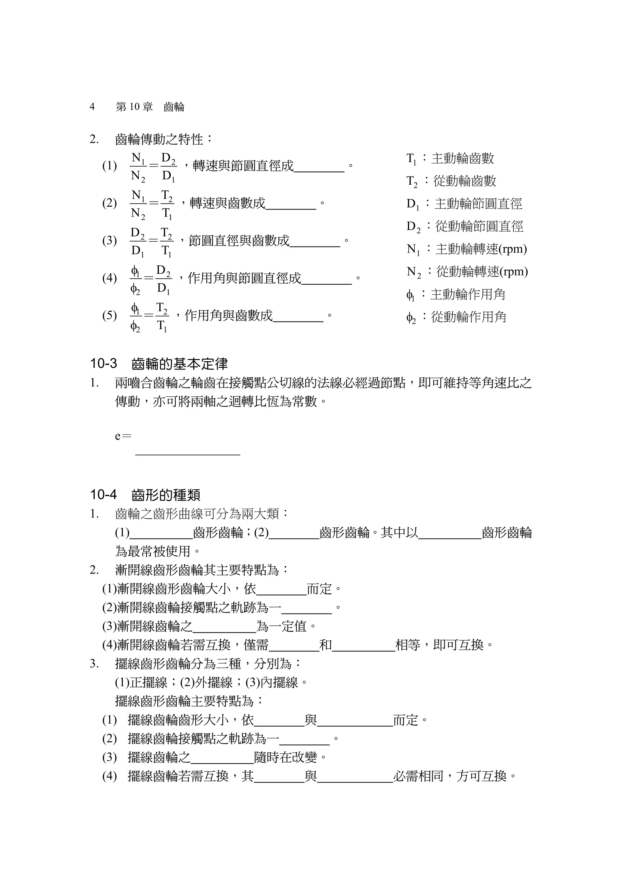 4 第 10 章 齒輪
2. 齒輪傳動之特性：
(1) 1 2
2 1
N D
N D
＝ ，轉速與節圓直徑成 反比 。
(2) 1 2
2 1
N T
N T
＝ ，轉速與齒數成 反比 。
(3) 2 2
1 1
D T
D T
＝ ，節圓直徑與齒數成 正比 。
(4) 1 2
2 1
D
D


＝ ，作用角與節圓直徑成 反比 。
(5) 1 2
2 1
T
T


＝ ，作用角與齒數成 反比 。
10-3 齒輪的基本定律
1. 兩嚙合齒輪之輪齒在接觸點公切線的法線必經過節點，即可維持等角速比之
傳動，亦可將兩軸之迴轉比恆為常數。
e＝ 2 1 1
1 2 2
N D T
N D T
＝ ＝
10-4 齒形的種類
1. 齒輪之齒形曲線可分為兩大類：
(1) 漸開線 齒形齒輪；(2) 擺線 齒形齒輪。其中以 漸開線 齒形齒輪
為最常被使用。
2. 漸開線齒形齒輪其主要特點為：
(1)漸開線齒形齒輪大小，依 基圓 而定。
(2)漸開線齒輪接觸點之軌跡為一 直線 。
(3)漸開線齒輪之 壓力角 為一定值。
(4)漸開線齒輪若需互換，僅需 周節 和 壓力角 相等，即可互換。
3. 擺線齒形齒輪分為三種，分別為：
(1)正擺線；(2)外擺線；(3)內擺線。
擺線齒形齒輪主要特點為：
(1) 擺線齒輪齒形大小，依 節圓 與 滾圓直徑 而定。
(2) 擺線齒輪接觸點之軌跡為一 曲線 。
(3) 擺線齒輪之 壓力角 隨時在改變。
(4) 擺線齒輪若需互換，其 周節 與 滾圓直徑 必需相同，方可互換。
1T ：主動輪齒數
2T ：從動輪齒數
1D ：主動輪節圓直徑
2D ：從動輪節圓直徑
1N ：主動輪轉速(rpm)
2N ：從動輪轉速(rpm)
1 ：主動輪作用角
2 ：從動輪作用角
 