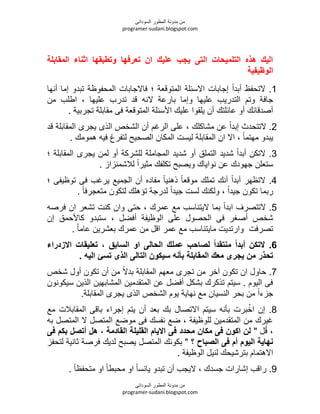 ‫السودانى‬ ‫المطور‬ ‫مدونة‬ ‫من‬
programer-sudani.blogspot.com
‫السودانى‬ ‫المطور‬ ‫مدونة‬ ‫من‬
programer-sudani.blogspot.com
‫المقابلة‬ ‫اثناء‬ ‫وتطبقها‬ ‫تعرفها‬ ‫ان‬ ‫عليك‬ ‫يجب‬ ‫التى‬ ‫التلميحات‬ ‫هذه‬ ‫اليك‬
‫الوظيفية‬
1.‫المتوقعة‬ ‫االسئلة‬ ‫إجابات‬ ً‫ا‬‫أبد‬ ‫التحفظ‬‫؛‬‫أنها‬ ‫إما‬ ‫تبدو‬ ‫المحفوظة‬ ‫فاالجابات‬
‫ال‬ ‫بارعة‬ ‫وإما‬ ‫عليها‬ ‫التدريب‬ ‫وتم‬ ‫جافة‬‫من‬ ‫اطلب‬ ‫عليها‬ ‫تدرب‬ ‫قد‬ ‫ن‬
. ‫تجربية‬ ‫مقابلة‬ ‫فى‬ ‫المتوقعة‬ ‫األسئلة‬ ‫عليك‬ ‫يلقوا‬ ‫أن‬ ‫عائلتك‬ ‫أو‬ ‫أصدقائك‬
2.‫مشاكلك‬ ‫عن‬ ً‫ا‬‫إبد‬ ‫التتحدث‬‫قد‬ ‫المقابلة‬ ‫يجرى‬ ‫الذى‬ ‫الشخص‬ ‫أن‬ ‫الرغم‬ ‫على‬
. ‫همومك‬ ‫في‬ ‫لتفرغ‬ ‫الصحيح‬ ‫المكان‬ ‫ليست‬ ‫المقابلة‬ ‫ان‬ ‫اال‬ ً‫ا‬‫مهتم‬ ‫يبدو‬
3.‫الت‬ ‫شديد‬ ً‫ا‬‫أبد‬ ‫التكن‬‫المقابلة‬ ‫يجرى‬ ‫لمن‬ ‫أو‬ ‫للشركة‬ ‫المجاملة‬ ‫شديد‬ ‫أو‬ ‫ملق‬‫؛‬
. ‫لالشمئزاز‬ ً‫ا‬‫مثير‬ ‫تكلفك‬ ‫ويصبح‬ ‫نواياك‬ ‫عن‬ ‫جهودك‬ ‫ستعلن‬
4.‫توظيفى‬ ‫فى‬ ‫يرغب‬ ‫الجميع‬ ‫أن‬ ‫مفاده‬ ً‫ا‬‫ذهني‬ ً‫ا‬‫موقع‬ ‫تملك‬ ‫أنك‬ ً‫ا‬‫أبد‬ ‫التظهر‬‫؛‬
. ً‫ا‬‫متعجرف‬ ‫لتكون‬ ‫تؤهلك‬ ‫لدرجة‬ ً‫ا‬‫جيد‬ ‫لست‬ ‫ولكنك‬ ً‫ا‬‫جيد‬ ‫تكون‬ ‫ربما‬
5.‫عمرك‬ ‫مع‬ ‫اليتناسب‬ ‫بما‬ ً‫ا‬‫ابد‬ ‫التتصرف‬‫فرص‬ ‫ان‬ ‫تشعر‬ ‫كنت‬ ‫وان‬ ‫حتى‬
‫أفضل‬ ‫الوظيفة‬ ‫على‬ ‫الحصول‬ ‫فى‬ ‫أصغر‬ ‫شخص‬‫إن‬ ‫كاألحمق‬ ‫ستبدو‬
‫تصرفت‬. ً‫ا‬‫عام‬ ‫بعشرين‬ ‫عمرك‬ ‫من‬ ‫اقل‬ ‫عمر‬ ‫مع‬ ‫مايتناسب‬ ‫وارتديت‬
6.‫السابق‬ ‫او‬ ‫الحالى‬ ‫عملك‬ ‫لصاحب‬ ‫منتقدا‬ ‫أبدا‬ ‫التكن‬،‫االزدراء‬ ‫تعليقات‬
‫يجر‬ ‫من‬ ‫تحذر‬. ‫اليه‬ ‫تسئ‬ ‫الذى‬ ‫التالى‬ ‫سيكون‬ ‫بأنه‬ ‫المقابلة‬ ‫معك‬ ‫ى‬
7.‫شخص‬ ‫أول‬ ‫تكون‬ ‫أن‬ ‫من‬ ً‫ال‬‫بد‬ ‫المقابلة‬ ‫معهم‬ ‫تجرى‬ ‫من‬ ‫آخر‬ ‫تكون‬ ‫ان‬ ‫حاول‬
‫سيكونون‬ ‫الذين‬ ‫المشابهين‬ ‫المتقدمين‬ ‫عن‬ ‫أفضل‬ ‫بشكل‬ ‫تذكرك‬ ‫سيتم‬ . ‫اليوم‬ ‫فى‬
.‫المقابلة‬ ‫يجرى‬ ‫الذى‬ ‫الشخص‬ ‫يوم‬ ‫نهاية‬ ‫مع‬ ‫النسيان‬ ‫بحر‬ ‫من‬ ً‫ا‬‫جزء‬
8.‫مع‬ ‫المقابالت‬ ‫باقى‬ ‫إجراء‬ ‫يتم‬ ‫أن‬ ‫بعد‬ ‫بك‬ ‫االتصال‬ ‫سيتم‬ ‫بأن‬ ‫برت‬ُ‫اخ‬ ‫إن‬
‫ب‬ ‫المتصل‬ ‫ال‬ ‫المتصل‬ ‫موضع‬ ‫فى‬ ‫نفسك‬ ‫ضع‬ ‫للوظيفة‬ ‫المتقدمين‬ ‫من‬ ‫غيرك‬
" ‫ل‬ُ‫ق‬‫القادمة‬ ‫القليلة‬ ‫االيام‬ ‫فى‬ ‫محدد‬ ‫مكان‬ ‫فى‬ ‫اكون‬ ‫لن‬،‫فى‬ ‫بكم‬ ‫أتصل‬ ‫هل‬
‫؟‬ ‫الصباح‬ ‫فى‬ ‫أم‬ ‫اليوم‬ ‫نهاية‬‫فر‬ ‫لديك‬ ‫يصبح‬ ‫المتصل‬ ‫بكونك‬ "‫لتحفز‬ ‫ثانية‬ ‫صة‬
. ‫الوظيفة‬ ‫لنيل‬ ‫بترشيحك‬ ‫االهتمام‬
9.‫جسدك‬ ‫إشارات‬ ‫راقب‬. ً‫ا‬‫متحفظ‬ ‫او‬ ً‫ا‬‫محبط‬ ‫او‬ ً‫ا‬‫يائس‬ ‫تبدو‬ ‫أن‬ ‫اليجب‬
 