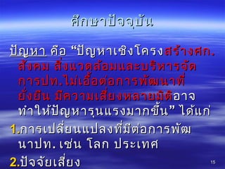 ศึกษำปัจจุบันศึกษำปัจจุบัน
ปัญหำปัญหำ “คือ ปัญหำเชิงโครง“คือ ปัญหำเชิงโครงสร้ำงศกสร้ำงศก..
สังคม สิ่งแวดล้อมและบริหำรจัดสังคม สิ่งแวดล้อมและบริหำรจัด
กำรปทกำรปท..ไม่เอื้อต่อกำรพัฒนำที่ไม่เอื้อต่อกำรพัฒนำที่
ยั่งยืน มีควำมเสี่ยงหลำยมิติยั่งยืน มีควำมเสี่ยงหลำยมิติอำจอำจ
”ทำำให้ปัญหำรุนแรงมำกขึ้น ได้แก่”ทำำให้ปัญหำรุนแรงมำกขึ้น ได้แก่
1.1.กำรเปลี่ยนแปลงที่มีต่อกำรพัฒกำรเปลี่ยนแปลงที่มีต่อกำรพัฒ
นำปทนำปท.. เช่น โลก ประเทศเช่น โลก ประเทศ
2.2.ปัจจัยเสี่ยงปัจจัยเสี่ยง 1515
 