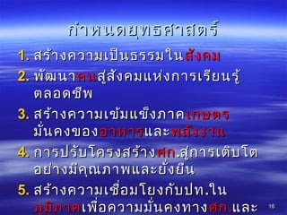 กำำหนดยุทธศำสตร์กำำหนดยุทธศำสตร์
1.1. สร้ำงควำมเป็นธรรมในสร้ำงควำมเป็นธรรมในสังคมสังคม
2.2. พัฒนำพัฒนำคนคนสู่สังคมแห่งกำรเรียนรู้สู่สังคมแห่งกำรเรียนรู้
ตลอดชีพตลอดชีพ
3.3. สร้ำงควำมเข้มแข็งภำคสร้ำงควำมเข้มแข็งภำคเกษตรเกษตร
มั่นคงของมั่นคงของอำหำรอำหำรและและพลังงำนพลังงำน
4.4. กำรปรับโครงสร้ำงกำรปรับโครงสร้ำงศกศก..สู่กำรเติบโตสู่กำรเติบโต
อย่ำงมีคุณภำพและยั่งยืนอย่ำงมีคุณภำพและยั่งยืน
5.5. สร้ำงควำมเชื่อมโยงกับปทสร้ำงควำมเชื่อมโยงกับปท..ในใน
ภูมิภำคภูมิภำคเพื่อควำมมั่นคงทำงเพื่อควำมมั่นคงทำงศกศก..และและ 1616
 