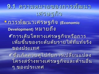 9.19.1 ความหมายของการพัฒนาความหมายของการพัฒนา
เศรษฐกิจเศรษฐกิจ
 การพัոาเศรษฐกิจการพัոาเศรษฐกิจ ((EconomicEconomic
Development)Development) หมายถึงหมายถึง
การเติบโตทางเศรษฐกิจหรือการการเติบโตทางเศรษฐกิจหรือการ
เพิ่มขึ้นของระดับดับรายได้ที่แท้จริงเพิ่มขึ้นของระดับดับรายได้ที่แท้จริง
ของประเทศของประเทศ
ซึ่งเกิดควบคู่ไปกับการเปลี่ยนแปลงซึ่งเกิดควบคู่ไปกับการเปลี่ยนแปลง
โครงสร้างทางเศรษฐกิจและด้านอื่นโครงสร้างทางเศรษฐกิจและด้านอื่น
ๆ ของประเทศๆ ของประเทศ
 