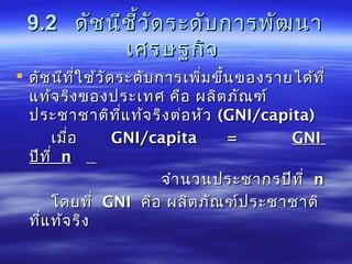 9.29.2 ดัชนีชี้วัดระดับการพัฒนาดัชนีชี้วัดระดับการพัฒนา
เศรษฐกิจเศรษฐกิจ
 ดัชนีที่ใช้วัดระดับการเพิ่มขึ้นของรายได้ที่ดัชนีที่ใช้วัดระดับการเพิ่มขึ้นของรายได้ที่
แท้จริงของประเทศ คือ ผลิตภัณฑ์แท้จริงของประเทศ คือ ผลิตภัณฑ์
ประชาชาติที่แท้จริงต่อหัวประชาชาติที่แท้จริงต่อหัว ((GNIGNI//capita)capita)
เมื่อเมื่อ GNIGNI//capita =capita = GNIGNI
ปีที่ปีที่ nn
จำานวนประชากรปีที่จำานวนประชากรปีที่ nn
โดยที่โดยที่ GNIGNI คือ ผลิตภัณฑ์ประชาชาติคือ ผลิตภัณฑ์ประชาชาติ
ที่แท้จริงที่แท้จริง
 