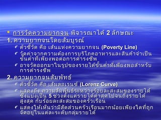  การวัดความยากจนการวัดความยากจน พิจารณาได้พิจารณาได้ 22 ลักษณะลักษณะ
1.1. ความยากจนโดยสัมบูรณ์ความยากจนโดยสัมบูรณ์
ตัวชี้วัด คือ เส้นแห่งความยากจนตัวชี้วัด คือ เส้นแห่งความยากจน ((Poverty LinePoverty Line))
วัดค่าจากความต้องการบริโภคอาหารและสินค้าจำาเป็นวัดค่าจากความต้องการบริโภคอาหารและสินค้าจำาเป็น
ขั้นตำ่าที่เพียงพอต่อการดำารงชีพขั้นตำ่าที่เพียงพอต่อการดำารงชีพ
อาจวัดออกมาในรูปของรายได้ขั้นตำ่าที่เพียงพอสำาหรับอาจวัดออกมาในรูปของรายได้ขั้นตำ่าที่เพียงพอสำาหรับ
การดำารงชีพการดำารงชีพ
2.2. ความยากจนสัมพัทธ์ความยากจนสัมพัทธ์
ตัวชี้วัด คือ เส้นลอเรนซ์ตัวชี้วัด คือ เส้นลอเรนซ์ ((Lorenz CurveLorenz Curve))
แสดงถึง ความสัมพันธ์ระหว่างร้อยละสะสมของรายได้แสดงถึง ความสัมพันธ์ระหว่างร้อยละสะสมของรายได้
ซึ่งแบ่งเป็นซึ่งแบ่งเป็น 55 ช่วงตั้งแต่รายได้ตำ่าสุดไปจนถึงรายได้ช่วงตั้งแต่รายได้ตำ่าสุดไปจนถึงรายได้
สูงสุด กับร้อยละสะสมของครัวเรือนสูงสุด กับร้อยละสะสมของครัวเรือน
แสดงให้เห็นว่ามีสัดส่วนครัวเรือนมากน้อยเพียงใดที่ถูกแสดงให้เห็นว่ามีสัดส่วนครัวเรือนมากน้อยเพียงใดที่ถูก
จัดอยู่ในแต่ละระดับกลุ่มรายได้จัดอยู่ในแต่ละระดับกลุ่มรายได้
 