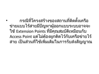 •         กรณีที่โครงสร้างของสถานที่ติดตั้งเครือ
ข่ายแบบไร้สายมีปัญหาผู้ออกแบบระบบอาจจะ
ใช้ Extension Points ที่มีคุณสมบัติเหมือนกับ
Access Point แต่ไม่ต้องผูกติดไว้กับเครือข่ายไร้
สาย เป็นส่วนที่ใช้เพิ่มเติมในการรับส่งสัญญาณ
 