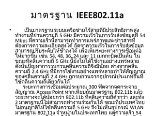 มาตรฐาน IEEE802.11a
•       เป็นมาตรฐานระบบเครือข่ายไร้สายที่มีประสิทธิภาพสูง
ทำางานที่ย่านความถี่ 5 GHz มีความเร็วในการรับส่งข้อมูลที่ 54
Mbps ที่ความเร็วนี้สามารถทำาการแพร่ภาพและข่าวสารที่
ต้องการความละเอียดสูงได้ อัตราความเร็วในการรับส่งข้อมูล
สามารถปรับระดับให้ช้าลงได้ เพื่อเพิ่มระยะทางการเชื่อมต่อ
ให้มากขึ้น เช่น 54, 48, 36, 24 และ 11 เมกกะบิตเป็นต้น ใน
ขณะที่คลื่นความถี่ 5 GHz นี้ยังไม่ได้ใช้งานอย่างแพร่หลาย
ดังนั้นปัญหาการรบกวนคลื่นความถี่จึงมีน้อย ต่างจากคลื่น
ความถี่ 2.4 GHz ที่มีการใช้งานอย่างแพร่หลายทำาให้สัญญาณ
ของคลื่นความถี่ 2.4 GHz ถูกรบกวนจากอุปกรณ์ประเภทอื่นที่
ใช้คลื่นความถี่เดียวกันได้
     ระยะทางการเชื่อมต่อประมาณ 300 ฟิตจากจุดกระจาย
สัญญาณ Access Point หากเทียบกับมาตรฐาน 802.11b แล้ว
ระยะทางจะได้น้อยกว่า 802.11b ที่คลื่นความถี่ตำ่ากว่า และทั้ง
2 มาตรฐานนี้ไม่สามารถทำางานร่วมกันได้ ขณะที่ประเทศไทย
ไม่อนุญาติให้ใช้คลื่นความถี่ 5 GHz จึงไม่เห็นอุปกรณ์ WLAN
มาตรฐาน 802.11a จำาหน่ายในประเทศไทย แต่ความเร็ว 54
 
