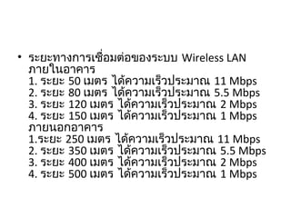 • ระยะทางการเชื่อมต่อของระบบ Wireless LAN
ภายในอาคาร
1. ระยะ 50 เมตร ได้ความเร็วประมาณ 11 Mbps
2. ระยะ 80 เมตร ได้ความเร็วประมาณ 5.5 Mbps
3. ระยะ 120 เมตร ได้ความเร็วประมาณ 2 Mbps
4. ระยะ 150 เมตร ได้ความเร็วประมาณ 1 Mbps
ภายนอกอาคาร
1.ระยะ 250 เมตร ได้ความเร็วประมาณ 11 Mbps
2. ระยะ 350 เมตร ได้ความเร็วประมาณ 5.5 Mbps
3. ระยะ 400 เมตร ได้ความเร็วประมาณ 2 Mbps
4. ระยะ 500 เมตร ได้ความเร็วประมาณ 1 Mbps
 