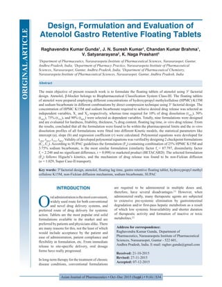 Asian Journal of Pharmaceutics • Oct-Dec 2015 (Suppl) • 9 (4) | S34
Design, Formulation and Evaluation of
Atenolol Gastro Retentive Floating Tablets
Raghavendra Kumar Gunda1
, J. N. Suresh Kumar1
, Chandan Kumar Brahma1
,
V. Satyanarayana2
, K. Naga Prashant3
1
Department of Pharmaceutics, Narasaraopeta Institute of Pharmaceutical Sciences, Narasaraopet, Guntur,
Andhra Pradesh, India, 2
Department of Pharmacy Practice, Narasaraopeta Institute of Pharmaceutical
Sciences, Narasaraopet, Guntur, Andhra Pradesh, India, 3
Department of Pharmaceutical Chemistry,
Narasaraopeta Institute of Pharmaceutical Sciences, Narasaraopet, Guntur, Andhra Pradesh, India
Abstract
The main objective of present research work is to formulate the floating tablets of atenolol using 32
factorial
design. Atenolol, β-blocker belongs to Biopharmaceutical Classification System Class-III. The floating tablets
of atenolol were prepared employing different concentrations of hydroxypropyl methylcellulose (HPMC) K15M
and sodium bicarbonate in different combinations by direct compression technique using 32
factorial design. The
concentration of HPMC K15M and sodium bicarbonate required to achieve desired drug release was selected as
independent variables, X1
and X2
, respectively, whereas time required for 10% of drug dissolution (t10%
), 50%
(t50%
), 75% (t75%
), and 90% (t90%
) were selected as dependent variables. Totally, nine formulations were designed
and are evaluated for hardness, friability, thickness, % drug content, floating lag time, in vitro drug release. From
the results, concluded that all the formulation were found to be within the pharmacopoeial limits and the in vitro
dissolution profiles of all formulations were fitted into different Kinetic models, the statistical parameters like
intercept (a), slope (b) and regression coefficient (r) were calculated. Polynomial equations were developed for
t10%
, t50%
, t75%
, t90%
.Validity of developed polynomial equations was verifiedby designing 2 checkpoint formulations
(C1
, C2
). According to SUPAC guidelines the formulation (F8
) containing combination of 25% HPMC K15M and
3.75% sodium bicarbonate, is the most similar formulation (similarity factor f2
= 87.797, dissimilarity factor
f1 
= 2.248 and no significant difference, t = 0.098) to marketed product (BETACARD). The selected formulation
(F8
) follows Higuchi’s kinetics, and the mechanism of drug release was found to be non-Fickian diffusion
(n = 1.029, Super Case-II transport).
Key words: 32
factorial design, atenolol, floating lag time, gastro retentive floating tablet, hydroxypropyl methyl
cellulose K15M, non-Fickian diffusion mechanism, sodium bicarbonate, SUPAC
Address for correspondence:
Raghavendra Kumar Gunda, Department of
Pharmaceutics, Narasaraopeta Institute of Pharmaceutical
Sciences, Narasaraopet, Guntur - 522 601,
Andhra Pradesh, India. E-mail: raghav.gunda@gmail.com
Received: 21-10-2015
Revised: 27-11-2015
Accepted: 07-12-2015
INTRODUCTION
O
raladministrationisthemostconvenient,
widely used route for both conventional
and novel drug delivery systems, and
preferred route of drug delivery for systemic
action. Tablets are the most popular oral solid
formulations available in the market and are
preferred by patients and physicians alike. There
are many reasons for this, not the least of which
would include acceptance by the patient and
ease of administration, patient compliance and
flexibility in formulation, etc. From immediate
release to site-specific delivery, oral dosage
forms have really progressed.
In long-term therapy for the treatment of chronic
disease conditions, conventional formulations
are required to be administered in multiple doses and,
therefore, have several disadvantages.[1]
However, when
administered orally, many therapeutic agents are subjected
to extensive pre-systemic elimination by gastrointestinal
degradation and/or first-pass hepatic metabolism as a result
of which low systemic bioavailability and shorter duration
of therapeutic activity and formation of inactive or toxic
metabolites.[2]
ORIGINALARTICLE
 