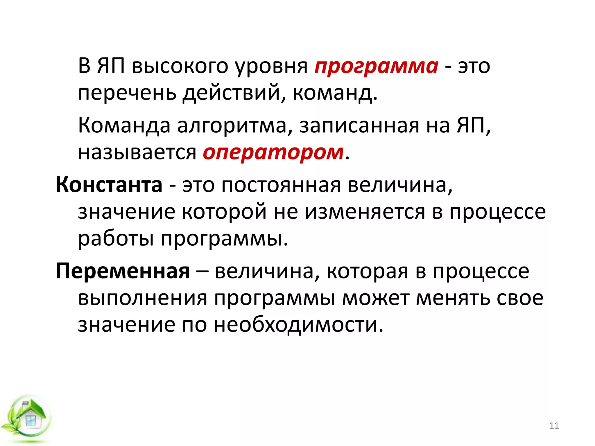 В ЯП высокого уровня программа - это
перечень действий, команд.
Команда алгоритма, записанная на ЯП,
называется оператором.
Константа - это постоянная величина,
значение которой не изменяется в процессе
работы программы.
Переменная – величина, которая в процессе
выполнения программы может менять свое
значение по необходимости.
11
 