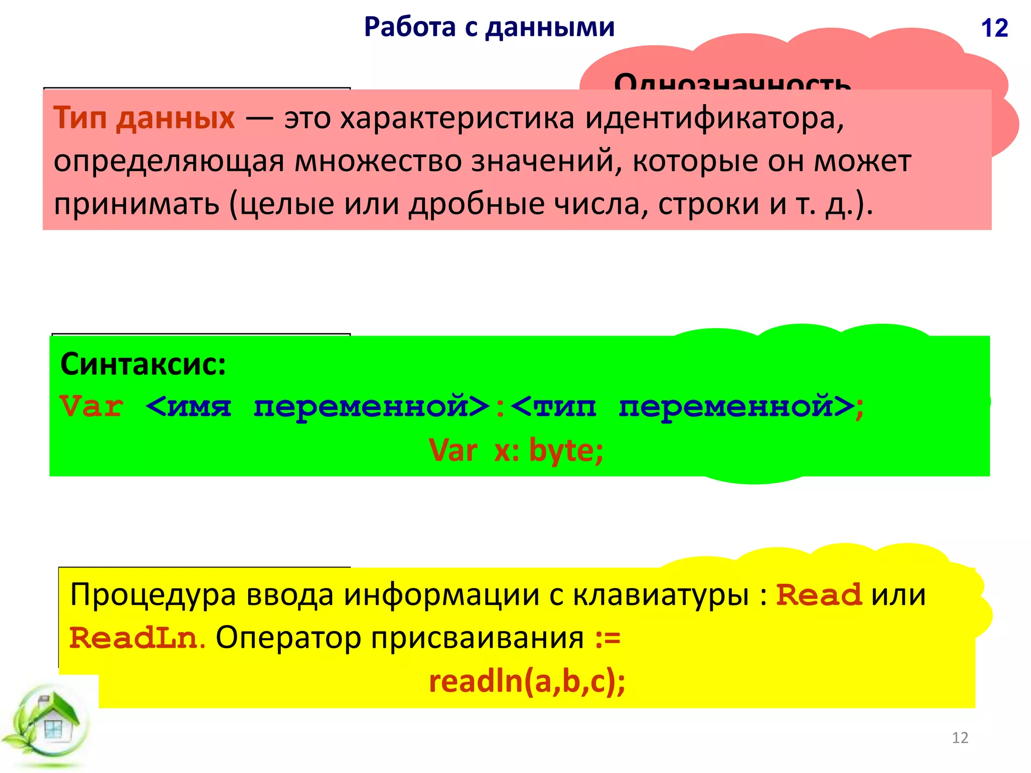 Объявление
идентификаторов
Однозначность
операций над
данными
Операции с
данными
ОПРЕДЕЛЕНИЕ ТИПА
ДАННЫХ
ИДЕНТИФИКАЦИЯ
ПЕРЕМЕННЫХ
ЗАДАНИЕ
ЗНАЧЕНИЙ
Работа с данными 12
12
Синтаксис:
Var <имя переменной>:<тип переменной>;
Тип данных — это характеристика идентификатора,
определяющая множество значений, которые он может
принимать (целые или дробные числа, строки и т. д.).
Процедура ввода информации с клавиатуры : Read или
ReadLn. Оператор присваивания :=
Var x: byte;
readln(a,b,c);
 