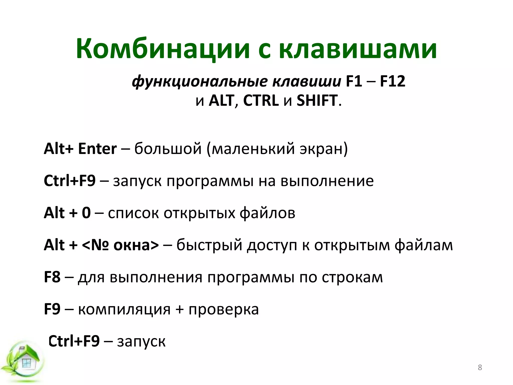 Комбинации с клавишами
функциональные клавиши F1 – F12
и ALT, CTRL и SHIFT.
Alt+ Enter – большой (маленький экран)
Ctrl+F9 – запуск программы на выполнение
Alt + 0 – список открытых файлов
Alt + <№ окна> – быстрый доступ к открытым файлам
F8 – для выполнения программы по строкам
F9 – компиляция + проверка
Ctrl+F9 – запуск
8
 