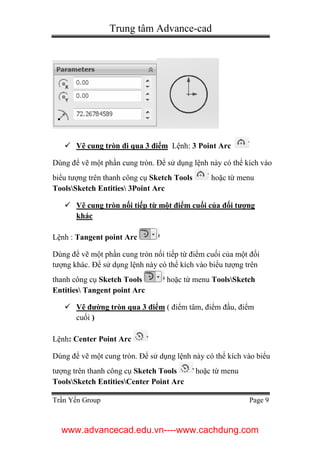 Trung tâm Advance-cad
Trần Yến Group Page 9
 Vẽ cung tròn đi qua 3 điểm Lệnh: 3 Point Arc
Dùng để vẽ một phần cung tròn. Để sử dụng lệnh này có thể kích vào
biểu tượng trên thanh công cụ Sketch Tools hoặc từ menu
ToolsSketch Entities 3Point Arc
 Vẽ cung tròn nối tiếp từ một điểm cuối của đối tượng
khác
Lệnh : Tangent point Arc
Dùng để vẽ một phần cung tròn nối tiếp từ điểm cuối của một đối
tượng khác. Để sử dụng lệnh này có thể kích vào biểu tượng trên
thanh công cụ Sketch Tools hoặc từ menu ToolsSketch
Entities Tangent point Arc
 Vẽ đường tròn qua 3 điểm ( điểm tâm, điểm đầu, điểm
cuối )
Lệnh: Center Point Arc
Dùng để vẽ một cung tròn. Để sử dụng lệnh này có thể kích vào biểu
tượng trên thanh công cụ Sketch Tools hoặc từ menu
ToolsSketch EntitiesCenter Point Arc
www.advancecad.edu.vn----www.cachdung.com
 