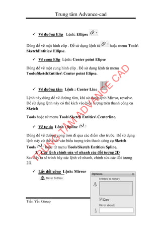 Trung tâm Advance-cad
Trần Yến Group Page 10
 Vẽ đường Elip Lệnh: Ellipse
Dùng để vẽ một hình elip . Để sử dụng lệnh từ hoặc menu Tools
SketchEntities Ellipse.
 Vẽ cung Elip Lệnh: Center point Elipse
Dùng để vẽ một cung hình elip . Để sử dụng lệnh từ menu
ToolsSketchEntities Center point Elipse.
 Vẽ đường tâm Lệnh : Center Line
Lệnh này dùng để vẽ đường tâm, khi sử dụng lệnh Mirror, revolve.
Để sử dụng lệnh này có thể kích vào biểu tượng trên thanh công cụ
Sketch
Tools hoặc từ menu ToolsSketch Entities Centerline.
 Vẽ tự do Lênh : Spline
Dùng để vẽ đường cong trơn đi qua các điểm cho trước. Để sử dụng
lệnh này có thể kích vào biểu tượng trên thanh công cụ Sketch
Tools hoặc từ menu ToolsSketch Entities Spline.
3. Các lệnh chỉnh sửa vẽ nhanh các đối tượng 2D
Sau đây ta sẽ trình bày các lệnh vẽ nhanh, chỉnh sửa các đối tượng
2D.
 Lấy đối xứng Lệnh: Mirror
TR
U
N
G
TÂM
AD
VAN
C
E
C
AD
 