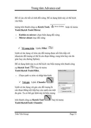 Trung tâm Advance-cad
Trần Yến Group Page 11
Để vẽ các chi tiết có tính đối xứng. Để sử dụng lệnh này có thể kích
vào biểu
tượng trên thanh công cụ Ketch Tools hoặc từ menu
ToolsSketch ToolsMirror
- Entities to mirror: chọn biên dạng đối xứng
- Mirror about: trục đối xứng
 Vê cung tròn Lệnh: Fillet
Lệnh có tác dụng vê tròn các đối tượng được nối liên tiếp với
nhau(các đối tượng có thể là các đoạn thẳng, cung tròn hay các đa
giác hay các đường Spline).
Để sử dụng lệnh này ta có thể kích vào biểu tượng trên thanh công
cụ Sketch Tool hay từ menu
ToolsSketch ToolsFillet.
- Chọn cạnh ve tròn và nhập bán kính.
 Vát góc Lệnh: Chamfer
Lệnh có tác dụng vát góc các đối tượng là
các đoạn thẳng nối tiếp hay các cạnh của một
đa giác. Ta có thể gọi lệnh này từ biểu tượng
trên thanh công cụ Sketch Tool hay từ menu
ToolsSketchTools Chamfer.
 
