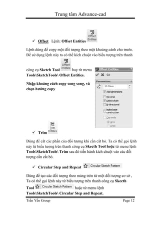 Trung tâm Advance-cad
Trần Yến Group Page 12
 Offset Lệnh: Offset Entities
Lệnh dùng để copy một đối tượng theo một khoảng cánh cho trước.
Để sử dụng lệnh này ta có thể kích chuột vào biểu tượng trên thanh
công cụ Sketch Tool hay từ menu
ToolsSketchTools Offset Entities.
Nhập khoảng cách copy song song, và
chọn hướng copy
 Trim
Dùng để cắt các phần của đối tượng khi cần cắt bỏ. Ta có thể gọi lệnh
này từ biểu tượng trên thanh công cụ Skecth Tool hoặc từ menu lệnh
ToolsSketchTools Trim sau đó tiến hành kích chuột vào các đối
tượng cần cắt bỏ.
 Circular Step and Repeat
Dùng để tạo các đối tượng theo mảng tròn từ một đối tượng cơ sở ,
Ta có thể gọi lệnh này từ biểu tượng trên thanh công cụ Skecth
Tool hoặc từ menu lệnh
ToolsSketchTools Circular Step and Repeat.
 