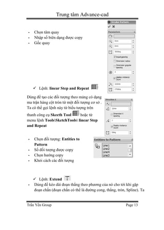 Trung tâm Advance-cad
Trần Yến Group Page 13
- Chọn tâm quay
- Nhập số biên dạng được copy
- Gốc quay
 Lệnh: linear Step and Repeat
Dùng để tạo các đối tượng theo mảng có dạng
ma trận hàng cột tròn từ một đối tượng cơ sở .
Ta có thể gọi lệnh này từ biểu tượng trên
thanh công cụ Skecth Tool hoặc từ
menu lệnh ToolsSketchTools linear Step
and Repeat
- Chọn đối tượng: Entities to
Pattern
- Số đối tượng được copy
- Chọn hướng copy
- Khỏi cách các đối tượng
 Lệnh: Extend
- Dùng để kéo dài đoạn thẳng theo phương của nó cho tới khi gặp
đoạn chắn (đoạn chắn có thể là đường cong, thẳng, tròn, Spline). Ta
 