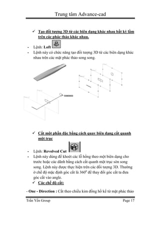 Trung tâm Advance-cad
Trần Yến Group Page 17
 Tạo đối tượng 3D từ các biên dạng khác nhau bất kỳ lằm
trên các phác thảo khác nhau.
- Lệnh: Loft
- Lệnh này có chức năng tạo đối tượng 3D từ các biên dạng khác
nhau trên các mặt phác thảo song song.
 Cắt một phần đặc bằng cách quay biên dạng cắt quanh
một trục
- Lệnh: Revolved Cut
- Lệnh này dùng để khoét các lỗ hổng theo một biên dạng cho
trước hoặc các dãnh bằng cách cắt quanh một trục sòn song
song. Lệnh này được thực hiện trên các đối tượng 3D. Thường
ở chế độ mặc định góc cắt là 3600
để thay đổi góc cắt ta đưa
góc cắt vào angle.
 Các chế độ cắt:
- One - Direction : Cắt theo chiều kim đồng hồ kể từ mặt phác thảo
 