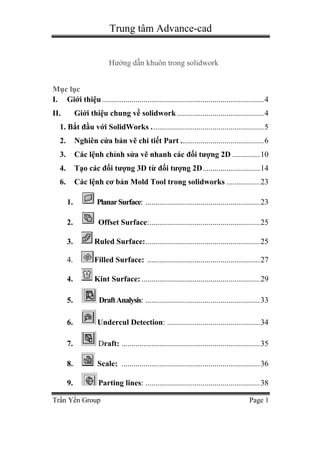 Trung tâm Advance-cad
Trần Yến Group Page 1
Hướng dẫn khuôn trong solidwork
Mục lục
I. Giới thiệu..................................................................................4
II. Giới thiệu chung về solidwork............................................4
1. Bắt đầu với SolidWorks .........................................................5
2. Nghiên cứa bản vẽ chi tiết Part ..........................................6
3. Các lệnh chỉnh sửa vẽ nhanh các đối tượng 2D ..............10
4. Tạo các đối tượng 3D từ đối tượng 2D.............................14
6. Các lệnh cơ bản Mold Tool trong solidworks .................23
1. PlanarSurface: ..........................................................23
2. Offset Surface:........................................................25
3. Ruled Surface:..........................................................25
4. Filled Surface: .........................................................27
4. Kint Surface: ............................................................29
5. DraftAnalysis: ..........................................................33
6. Undercul Detection: ...............................................34
7. Draft: ......................................................................35
8. Scale: ......................................................................36
9. Parting lines: ..........................................................38
 