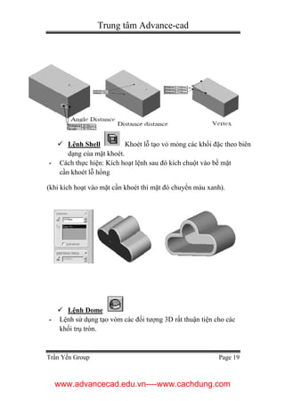 Trung tâm Advance-cad
Trần Yến Group Page 19
 Lệnh Shell Khoét lỗ tạo vỏ mỏng các khối đặc theo biên
dạng của mặt khoét.
- Cách thực hiện: Kích hoạt lệnh sau đó kích chuột vào bề mặt
cần khoét lỗ hổng
(khi kích hoạt vào mặt cần khoét thì mặt đó chuyển màu xanh).
 Lệnh Dome
- Lệnh sử dụng tạo vòm các đối tượng 3D rất thuận tiện cho các
khối trụ tròn.
www.advancecad.edu.vn----www.cachdung.com
 