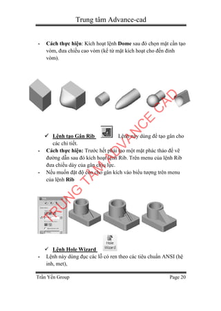 Trung tâm Advance-cad
Trần Yến Group Page 20
- Cách thực hiện: Kích hoạt lệnh Dome sau đó chọn mặt cần tạo
vòm, đưa chiều cao vòm (kể từ mặt kích hoạt cho đến đỉnh
vòm).
 Lệnh tạo Gân Rib Lệnh này dùng để tạo gân cho
các chi tiết.
- Cách thực hiện: Trước hết phải tạo một mặt phác thảo để vẽ
đường dẫn sau đó kích hoạt lệnh Rib. Trên menu của lệnh Rib
đưa chiều dày của gân chịu lực.
- Nếu muốn đặt độ côn cho gân kích vào biểu tượng trên menu
của lệnh Rib
 Lệnh Hole Wizard
- Lệnh này dùng đục các lỗ có ren theo các tiêu chuẩn ANSI (hệ
inh, met),
TR
U
N
G
TÂM
AD
VAN
C
E
C
AD
 