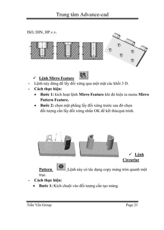 Trung tâm Advance-cad
Trần Yến Group Page 21
ISO, DIN, JIP.v.v.
 Lệnh Mirro Feature
- Lệnh này dùng để lấy đối xứng qua một mặt các khối 3 D.
- Cách thực hiện:
 Bước 1: kích hoạt lệnh Mirro Feature khi đó hiện ra menu Mirro
Pattern Feature.
 Bước 2: chọn mặt phẳng lấy đối xứng trước sau đó chọn
đối tượng cần lấy đối xứng nhấn OK để kết thúcquá trình.
 Lệnh
Circurlar
Pattern Lệnh này có tác dụng copy mảng tròn quanh một
trục.
- Cách thực hiện:
 Bước 1: Kích chuột vào đối tượng cần tạo mảng.
 