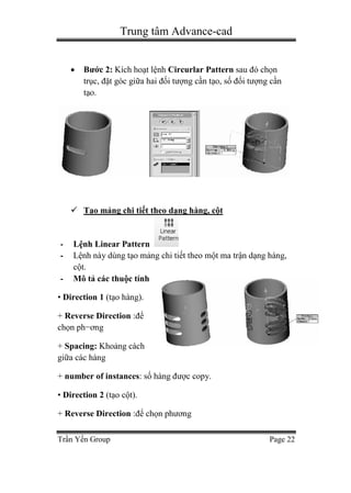 Trung tâm Advance-cad
Trần Yến Group Page 22
 Bước 2: Kích hoạt lệnh Circurlar Pattern sau đó chọn
trục, đặt góc giữa hai đối tượng cần tạo, số đối tượng cần
tạo.
 Tạo mảng chi tiết theo dạng hàng, cột
- Lệnh Linear Pattern
- Lệnh này dùng tạo mảng chi tiết theo một ma trận dạng hàng,
cột.
- Mô tả các thuộc tính
• Direction 1 (tạo hàng).
+ Reverse Direction :để
chọn ph−ơng
+ Spacing: Khoảng cách
giữa các hàng
+ number of instances: số hàng được copy.
• Direction 2 (tạo cột).
+ Reverse Direction :để chọn phương
 