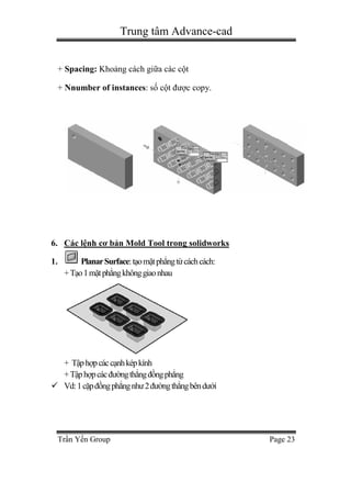 Trung tâm Advance-cad
Trần Yến Group Page 23
+ Spacing: Khoảng cách giữa các cột
+ Nnumber of instances: số cột được copy.
6. Các lệnh cơ bản Mold Tool trong solidworks
1. PlanarSurface:tạomặtphẳngtừcáchcách:
+Tạo1mặtphẳngkhônggiaonhau
+ Tậphợpcáccạnhképkính
+Tậphợpcácđườngthẳngđồngphẳng
 Vd:1cặpđồngphẳngnhư2đườngthẳngbêndưới
 