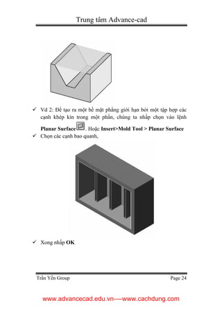 Trung tâm Advance-cad
Trần Yến Group Page 24
 Vd 2: Để tạo ra một bề mặt phẳng giới hạn bởi một tập hợp các
cạnh khép kín trong một phần, chúng ta nhấp chọn vào lệnh
Planar Surface . Hoặc Insert>Mold Tool > Planar Surface
 Chọn các cạnh bao quanh,
 Xong nhấp OK
www.advancecad.edu.vn----www.cachdung.com
 